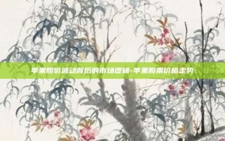 苹果股价波动背后的市场逻辑-苹果股票价格走势