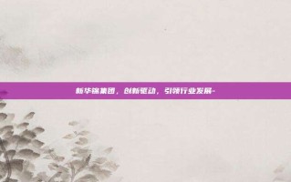 新华锦集团，创新驱动，引领行业发展-