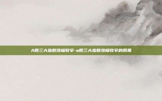 A股三大指数涨幅收窄-a股三大指数涨幅收窄的股票