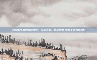 2026年美股券商推荐，投资未来，选择明智-美股十大券商股价