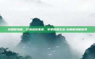 创鑫研地板，打造绿色家居，享受健康生活-创鑫研地板官网