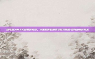 亚马逊(AMZN)目标价分析，未来股价的预测与投资策略-亚马逊标价技术