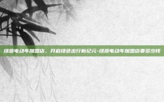 绿源电动车加盟店，开启绿色出行新纪元-绿源电动车加盟店要多少钱