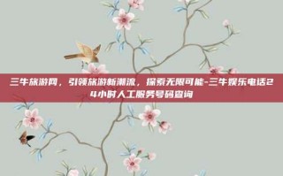 三牛旅游网，引领旅游新潮流，探索无限可能-三牛娱乐电话24小时人工服务号码查询