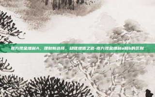 南方现金增利A，理财新选择，稳健增值之道-南方现金增利a和b的区别