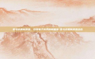 亚马逊最新消息，引领电子商务的新篇章-亚马逊最新消息动态