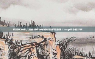 揭秘ICP币，加密货币市场的新星还是泡沫？-icp币今日行情
