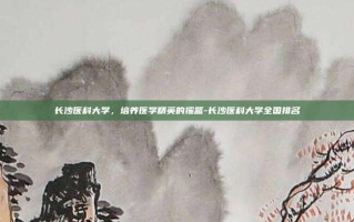 长沙医科大学，培养医学精英的摇篮-长沙医科大学全国排名