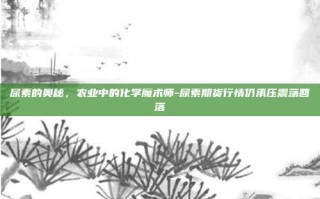 尿素的奥秘，农业中的化学魔术师-尿素期货行情仍承压震荡回落