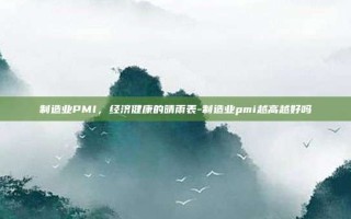 制造业PMI，经济健康的晴雨表-制造业pmi越高越好吗