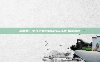 国际板，全球贸易的新动力与挑战-国际板材