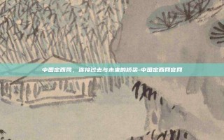 中国定西网，连接过去与未来的桥梁-中国定西网官网