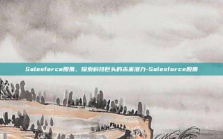 Salesforce股票，探索科技巨头的未来潜力-Salesforce股票