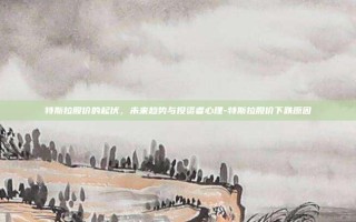 特斯拉股价的起伏，未来趋势与投资者心理-特斯拉股价下跌原因
