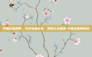 中国药监局网，守护药品安全，保障公众健康-中国药监局网站