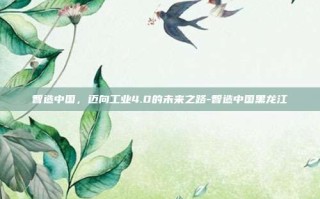 智造中国，迈向工业4.0的未来之路-智造中国黑龙江