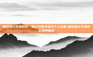 邮政银行无息贷款，助力小微企业与个人发展-邮政银行无息贷款是真的吗