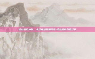 伦敦铜价波动，全球经济的晴雨表-伦敦铜价今日行情