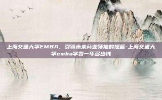 上海交通大学EMBA，引领未来商业领袖的摇篮-上海交通大学emba学费一年多少钱