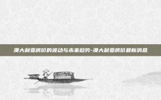 澳大利亚房价的波动与未来趋势-澳大利亚房价最新消息