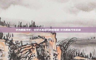 华为智能汽车，引领未来出行的新篇章-华为智能汽车价格