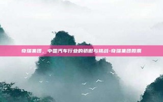 奇瑞集团，中国汽车行业的骄傲与挑战-奇瑞集团股票