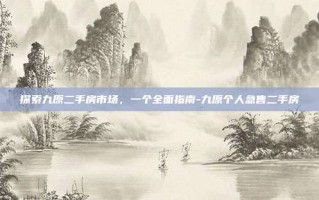 探索九原二手房市场，一个全面指南-九原个人急售二手房