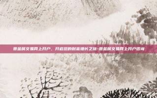 贵金属交易网上开户，开启您的财富增长之旅-贵金属交易网上开户咨询