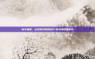 新华集团，在变革中砥砺前行-新华集团董事长