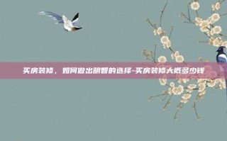 买房装修，如何做出明智的选择-买房装修大概多少钱