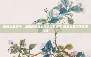 重庆农业银行，金融创新与乡村振兴的典范-重庆农业银行客服电话