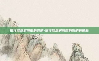 银行降息对股市的影响-银行降息对股市的影响有哪些
