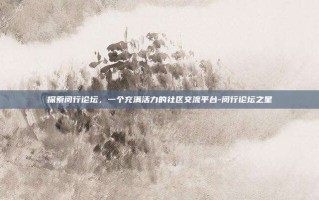 探索闵行论坛，一个充满活力的社区交流平台-闵行论坛之星