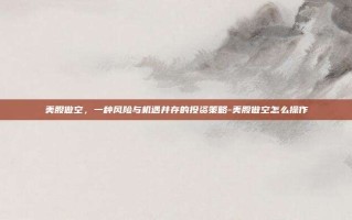 美股做空，一种风险与机遇并存的投资策略-美股做空怎么操作