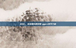 GGC，全球增长的引擎-ggcc线下门店