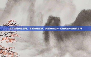 北京房地产信息网，掌握市场脉搏，洞悉未来趋势-北京房地产信息网官网