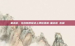 童志远，在创新的征途上勇往直前-童志远 吉利