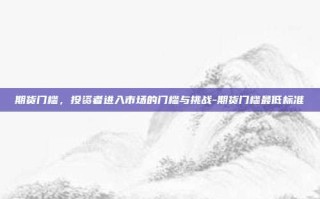期货门槛，投资者进入市场的门槛与挑战-期货门槛最低标准