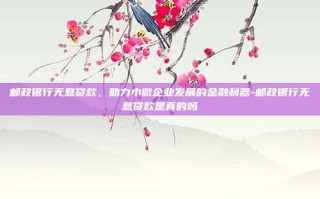 邮政银行无息贷款，助力小微企业发展的金融利器-邮政银行无息贷款是真的吗