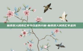 新币对人民币汇率今日走势分析-新币对人民币汇率走势