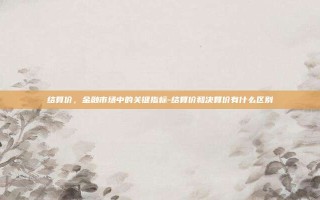结算价，金融市场中的关键指标-结算价和决算价有什么区别