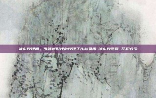 浦东党建网，引领新时代的党建工作新风尚-浦东党建网 任职公示