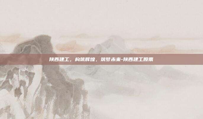 陕西建工，构筑辉煌，筑梦未来-陕西建工股票-第1张图片-欧易官网APP下载