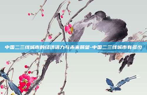 中国二三线城市的经济活力与未来展望-中国二三线城市有多少-第1张图片-欧易官网APP下载 中国二三线城市的经济活力与未来展望-中国二三线城市有多少-第1张图片-欧易官网APP下载