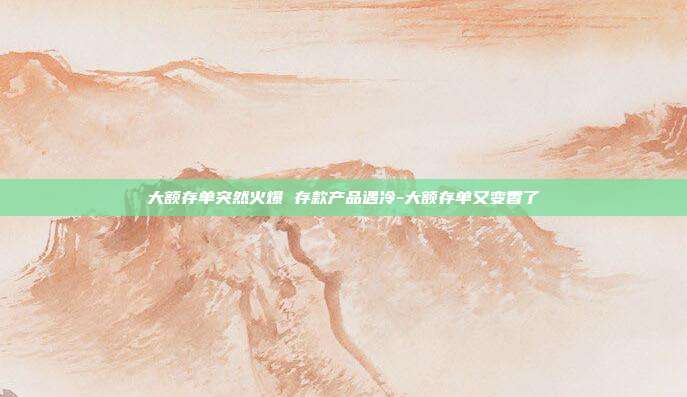 大额存单突然火爆 存款产品遇冷-大额存单又变香了-第1张图片-欧易官网APP下载