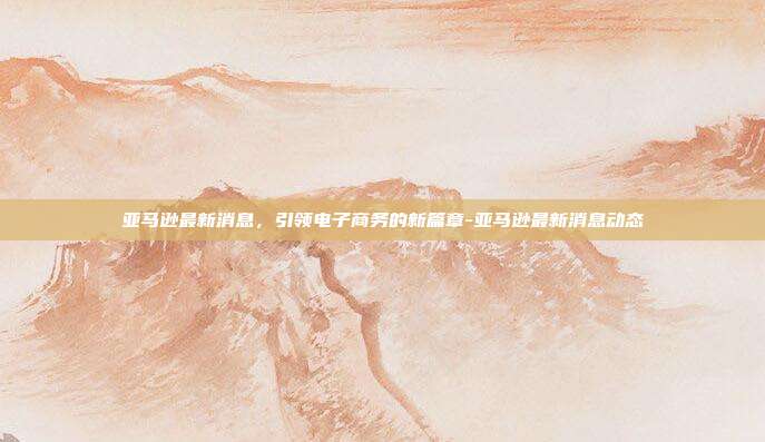 亚马逊最新消息,引领电子商务的新篇章-亚马逊最新消息动态-第1张图片-欧易官网APP下载 亚马逊最新消息,引领电子商务的新篇章-亚马逊最新消息动态-第1张图片-欧易官网APP下载