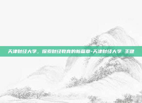 天津财经大学，探索财经教育的新篇章-天津财经大学 王健-第1张图片-欧易官网APP下载
