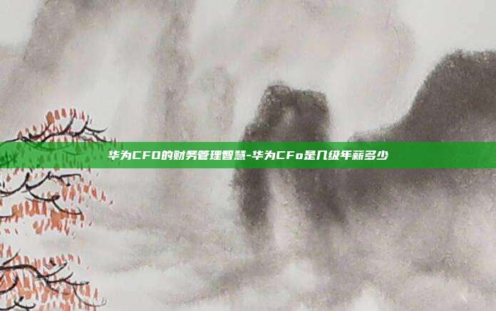 华为CFO的财务管理智慧-华为CFo是几级年薪多少-第1张图片-欧易官网APP下载