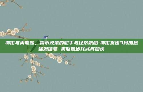 耶伦与美联储，货币政策的舵手与经济航船-耶伦发出3月加息强烈信号 美联储步伐或将加快-第1张图片-欧易官网APP下载