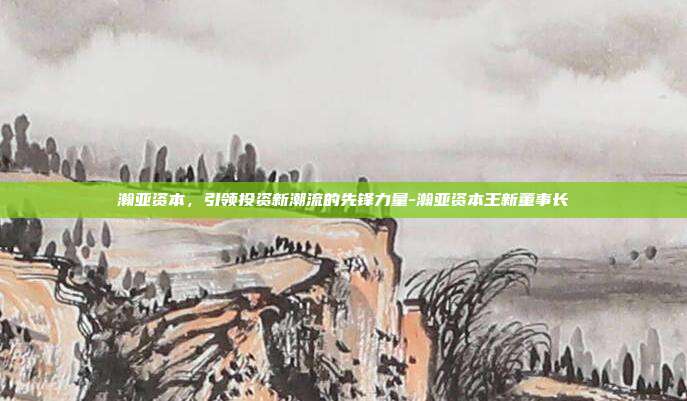 瀚亚资本，引领投资新潮流的先锋力量-瀚亚资本王新董事长-第1张图片-欧易官网APP下载